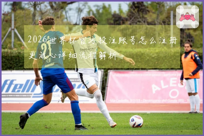 2026世界杯官方投注账号怎么注册更放心详细流程解析